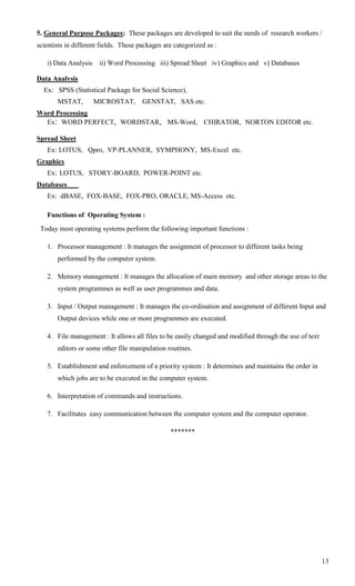 5. General Purpose Packages: These packages are developed to suit the needs of research workers /
scientists in different fields. These packages are categorized as :

   i) Data Analysis    ii) Word Processing iii) Spread Sheet iv) Graphics and v) Databases

Data Analysis
  Ex: SPSS (Statistical Package for Social Science),
       MSTAT,         MICROSTAT,       GENSTAT, SAS etc.
Word Processing
  Ex: WORD PERFECT, WORDSTAR, MS-Word, CHIRATOR, NORTON EDITOR etc.

Spread Sheet
   Ex: LOTUS, Qpro, VP-PLANNER, SYMPHONY, MS-Excel etc.
Graphics
   Ex: LOTUS, STORY-BOARD, POWER-POINT etc.
Databases
   Ex: dBASE, FOX-BASE, FOX-PRO, ORACLE, MS-Access etc.

   Functions of Operating System :
 Today most operating systems perform the following important functions :

   1. Processor management : It manages the assignment of processor to different tasks being
       performed by the computer system.

   2. Memory management : It manages the allocation of main memory and other storage areas to the
       system programmes as well as user programmes and data.

   3. Input / Output management : It manages the co-ordination and assignment of different Input and
       Output devices while one or more programmes are executed.

   4. File management : It allows all files to be easily changed and modified through the use of text
       editors or some other file manipulation routines.

   5. Establishment and enforcement of a priority system : It determines and maintains the order in
       which jobs are to be executed in the computer system.

   6. Interpretation of commands and instructions.

   7. Facilitates easy communication between the computer system and the computer operator.

                                                 *******




                                                                                                        13
 
