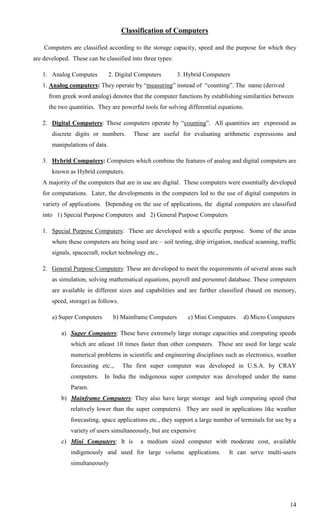Classification of Computers

    Computers are classified according to the storage capacity, speed and the purpose for which they
are developed. These can be classified into three types:

   1. Analog Computes           2. Digital Computers       3. Hybrid Computers
   1. Analog computers: They operate by ―measuring‖ instead of ―counting‖. The name (derived
      from greek word analog) denotes that the computer functions by establishing similarities between
      the two quantities. They are powerful tools for solving differential equations.

   2. Digital Computers: These computers operate by ―counting‖. All quantities are expressed as
       discrete digits or numbers.       These are useful for evaluating arithmetic expressions and
       manipulations of data.

   3. Hybrid Computers: Computers which combine the features of analog and digital computers are
       known as Hybrid computers.
   A majority of the computers that are in use are digital. These computers were essentially developed
   for computations. Later, the developments in the computers led to the use of digital computers in
   variety of applications. Depending on the use of applications, the digital computers are classified
   into 1) Special Purpose Computers and 2) General Purpose Computers

   1. Special Purpose Computers: These are developed with a specific purpose. Some of the areas
       where these computers are being used are – soil testing, drip irrigation, medical scanning, traffic
       signals, spacecraft, rocket technology etc.,

   2. General Purpose Computers: These are developed to meet the requirements of several areas such
       as simulation, solving mathematical equations, payroll and personnel database. These computers
       are available in different sizes and capabilities and are further classified (based on memory,
       speed, storage) as follows.

       a) Super Computers        b) Mainframe Computers       c) Mini Computers     d) Micro Computers

           a) Super Computers: These have extremely large storage capacities and computing speeds
               which are atleast 10 times faster than other computers. These are used for large scale
               numerical problems in scientific and engineering disciplines such as electronics, weather
               forecasting etc.,.    The first super computer was developed in U.S.A. by CRAY
               computers. In India the indigenous super computer was developed under the name
               Param.
           b) Mainframe Computers: They also have large storage and high computing speed (but
               relatively lower than the super computers). They are used in applications like weather
               forecasting, space applications etc., they support a large number of terminals for use by a
               variety of users simultaneously, but are expensive
           c) Mini Computers: It is         a medium sized computer with moderate cost, available
               indigenously and used for large volume applications.            It can serve multi-users
               simultaneously




                                                                                                       14
 