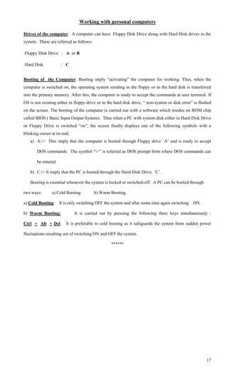 Working with personal computers

Drives of the computer: A computer can have Floppy Disk Drive along with Hard Disk drives in the
system. These are referred as follows:

Floppy Disk Drive : A or B

Hard Disk             : C


Booting of the Computer: Booting imply ―activating‖ the computer for working. Thus, when the
computer is switched on, the operating system residing in the floppy or in the hard disk is transferred
into the primary memory. After this, the computer is ready to accept the commands at user terminal. If
OS is not existing either in floppy drive or in the hard disk drive, ― non-system or disk error‖ is flashed
on the screen. The booting of the computer is carried out with a software which resides on ROM chip
called BIOS ( Basic Input Output System). Thus when a PC with system disk either in Hard-Disk Drive
or Floppy Drive is switched ―on‖, the screen finally displays one of the following symbols with a
blinking cursor at its end:
   a) A:> This imply that the computer is booted through Floppy drive `A‘ and is ready to accept

       DOS commands. The symbol ―>‖ is referred as DOS prompt from where DOS commands can

       be entered.

   b) C:> It imply that the PC is booted through the Hard-Disk Drive `C‘.

   Booting is essential whenever the system is locked or switched-off. A PC can be booted through

two ways:       a) Cold Booting          b) Warm Booting.

a) Cold Booting:     It is only switching OFF the system and after some time again switching ON.

b) Warm Booting:              It is carried out by pressing the following three keys simultaneously :

Ctrl + Alt + Del.        It is preferable to cold booting as it safeguards the system from sudden power

fluctuations resulting out of switching ON and OFF the system.

                                                 ******




                                                                                                        17
 