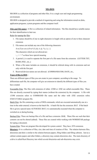 MS-DOS
MS-DOS is a collection of programs and other files. It is a single user and single programming
environment.
MS-DOS is designed to provide a method of organizing and using the information stored on disks,
application programs, system programs and the computer itself.

Files and File names: A file is a collection of related information. The files should have suitable names
for their identification in later use.
Rules for naming the files:
    1. File names should be of one to eight characters in length with an option of one to three character
        extension
    2. File names can include any one of the following characters:
        A to Z (or a to z) 0 to 9, $, &, #, @. %, ( ), { }
        The characters which are not allowed are:
        :, ; + /  * as these have special meaning
    3. A period (.) is used to separate the first part of a file name from the extension. (LETTER.TXT,
        RAMA.WK1, etc.,)
    4. When a file name includes an extension, it should be referred along with its extension and not
        only with the first part
    5. Reserved devices names are not allowed. (COMMAND.COM, DATE, etc.,
Types of files in DOS: -
There are different types of files you can create in your computer, according to the usage. To
differentiate each file, the computer will give an extension to identify the different types of files you
have created.

Executable Files: The files with extension of either .COM or .EXE are called executable files. These
files are directly executed by typing their names (without the extension) by the computer. A file with
.COM extension refers to COMMAND file name and the other with .EXE extension refers
EXECUTABLE program file.
Batch Files: the file containing a series of DOS commands, which are executed automatically one at a
time in the order entered, is known as the batch file. A batch file has the extension .BAT. If the batch
file is given a special name AUTOEXEC.BAT, it is automatically executed when the computer is
switched on or during booting.

Backup Files: These are backup files of a file and have extension .BAK. These files are such that their
contents can not be altered (edited). These files are created while working with WORDSTAR package
for typing a document.
System Files: These are program files developed for system control. They have .SYS extension.
Directory: It is a collection of files, size, date and time of creation of files. The relation between files,
directories and disk is similar to the relation between papers, filing folders and filling cabinets. Just as a
cabinet contain papers and other folders, a directory may contain directories also. The main directory of
a drive is called Root Directory into which several directories and sub-directories may exist.




                                                                                                            18
 