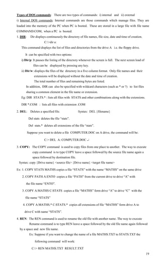 Types of DOS commands: There are two types of commands: i) internal and ii) external
i) Internal DOS commands: Internal commands are those commands which manage files. They are
loaded into the memory of the PC when PC is booted. These are stored in a large file with file name
COMMAND.COM, when a PC is booted.
1. DIR:     Dir displays continuously the directory of file names, file size, date and time of creation.
                        C:>dir a:
   This command displays the list of files and directories from the drive A i.e. the floppy drive.

      It can be specified with two options:
   i) Dir/p: It pauses the listing of the directory whenever the screen is full. The next screen load of
               files can be displayed by pressing any key.
   ii) Dir/w: displays the files of the directory in a five column format. Only file names and their
               extensions will be displayed without the date and time of creation.
               The total number of files and remaining bytes are listed.
       In addition, DIR can also be specified with wildcard characters (such as * or ?) to list files
       sharing a common element in the file name or extension.
   Eg: DIR STATS.* : lists all files with STATS and other combinations along with the extensions.

   DIR *.COM : lists all files with extension .COM

2. DEL:     Deletes a specified file.               Syntax: DEL {filename}

           Del stats deletes the file ―stats‖.

           Del stats.* deletes all extensions of the file ―stats‖.

          Suppose you want to delete a file COMPUTER.DOC on A drive, the command will be:

                        C:> DEL A: COMPUTER.DOC 

3. COPY: The COPY command is used to copy files from one place to another. The way to execute
              copy command is to type COPY leave a space followed by the source file name again a
              space followed by destination file.
 Syntax: copy {Drive name} <source file> {Drive name} <target file name>

Ex: 1. COPY STATS MATHS copies a file ―STATS‖ with the name ―MATHS‖ on the same drive

    2. COPY PATH A:ENTO copies a file ―PATH‖ from the current drive to drive ―A‖ with

       the file name ―ENTO‖.

    3. COPY A:MATHS C:STATS copies a file ―MATHS‖ form drive ―A‖ to drive ―C‖ with the

      file name ―STATS‖

    4. COPY A:MATHS.* C:STATS.* copies all extensions of file ―MATHS‖ form drive A to

     drive C with name ―STATS‖.

4. REN: The REN command is used to rename the old file with another name. The way to execute
           Rename command is to type REN leave a space followed by the old file name again followed
  by a space and new file name.
           Ex: Suppose if you want to change the name of a file MATHS.TXT to STATS.TXT the

                following command will work:

             C:> REN MATHS.TXT RESULT.TXT
                                                                                                           19
 