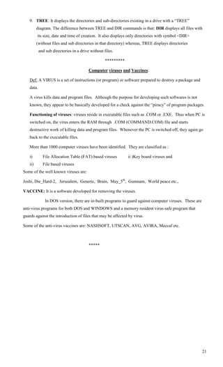 9. TREE: It displays the directories and sub-directories existing in a drive with a ―TREE‖
         diagram. The difference between TREE and DIR commands is that: DIR displays all files with
         its size, date and time of creation. It also displays only directories with symbol <DIR>
         (without files and sub directories in that directory) whereas, TREE displays directories
           and sub directories in a drive without files.

                                                   *********

                                         Computer viruses and Vaccines:

   Def: A VIRUS is a set of instructions (or program) or software prepared to destroy a package and
   data.

   A virus kills data and program files. Although the purpose for developing such softwares is not
   known, they appear to be basically developed for a check against the ―piracy‖ of program packages.

   Functioning of viruses: viruses reside in executable files such as .COM or .EXE. Thus when PC is
   switched on, the virus enters the RAM through .COM (COMMAND.COM) file and starts
   destructive work of killing data and program files. Whenever the PC is switched off, they again go
   back to the executable files.

   More than 1000 computer viruses have been identified. They are classified as :

   i)        File Allocation Table (FAT) based viruses         ii )Key board viruses and
   ii)       File based viruses
Some of the well known viruses are:

Joshi, Die_Hard-2, Jerusalem, Generic, Brain, May_5th, Gumnam, World peace etc.,

VACCINE: It is a software developed for removing the viruses.

              In DOS version, there are in-built programs to guard against computer viruses. These are
anti-virus programs for both DOS and WINDOWS and a memory resident virus-safe program that
guards against the introduction of files that may be affected by virus.

Some of the anti-virus vaccines are: NASHSOFT, UTSCAN, AVG, AVIRA, Meccaf etc.



                                         *****




                                                                                                         21
 