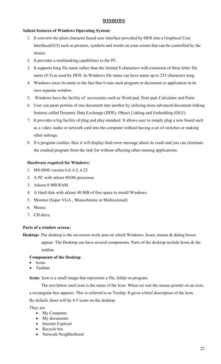WINDOWS

Salient features of Windows Operating System:
  1. It converts the plain character based user interface provided by DOS into a Graphical User
       Interface(GUI) such as pictures, symbols and words on your screen that can be controlled by the
       mouse.
  2. It provides a multitasking capabilities to the PC.
  3. It supports long file name rather than the limited 8 characters with extension of three letter file
       name (8:3) as used by DOS. In Windows file name can have name up to 255 characters long.
  4. Windows owes its name to the fact that it runs each program or document or application in its
       own separate window.
  5.   Windows have the facility of accessories such as Word pad, Note pad, Calculator and Paint.
  6. User can paste portion of one document into another by utilizing more advanced document linking
       features called Dynamic Data Exchange (DDE), Object Linking and Embedding (OLE).
  7. It provides a big facility of plug and play standard. It allows user to simply plug a new board such
       as a video, audio or network card into the computer without having a set of switches or making
       other settings.
  8. If a program crashes, then it will display fault error message about its crash and you can eliminate
       the crashed program from the task list without affecting other running applications.

  Hardware required for Windows:
  1. MS-DOS version 6.0, 6.2, 6.22
  2. A PC with atleast 80386 processor.
  3. Atleast 8 MB RAM.
  4. A Hard disk with atleast 40-MB of free space to install Windows.
  5. Monitor (Super VGA , Monochrome or Multicolored)
  6. Mouse.
  7. CD drive.

Parts of a window screen:
Desktop: The desktop is the on-screen work area on which Windows, Icons, menus & dialog boxes
           appear. The Desktop can have several components. Parts of the desktop include Icons & the
           taskbar.
   Components of the Desktop:
    Icons
    Taskbar

   Icons: Icon is a small image that represents a file, folder or program.
           The text below each icon is the name of the Icon. When we rest the mouse pointer on an icon,
   a rectangular box appears. This is referred to as Tooltip. It gives a brief description of the Icon.
   By default, there will be 4-5 icons on the desktop.
   They are:
       My Computer
       My documents
       Internet Explorer
       Recycle bin
       Network Neighborhood


                                                                                                           22
 