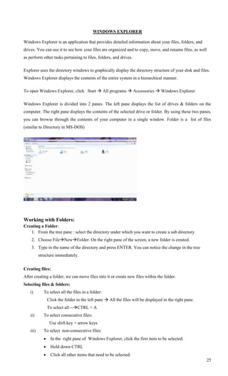 WINDOWS EXPLORER

Windows Explorer is an application that provides detailed information about your files, folders, and
drives. You can use it to see how your files are organized and to copy, move, and rename files, as well
as perform other tasks pertaining to files, folders, and drives.

Explorer uses the directory windows to graphically display the directory structure of your disk and files.
Windows Explorer displays the contents of the entire system in a hierarchical manner.

To open Windows Explorer, click Start  All programs  Accessories  Windows Explorer

Windows Explorer is divided into 2 panes. The left pane displays the list of drives & folders on the
computer. The right pane displays the contents of the selected drive or folder. By using these two panes,
you can browse through the contents of your computer in a single window. Folder is a list of files
(similar to Directory in MS-DOS)




Working with Folders:
Creating a Folder:
   1. From the tree pane : select the directory under which you want to create a sub directory.
    2. Choose FileNewFolder. On the right pane of the screen, a new folder is created.
    3. Type in the name of the directory and press ENTER. You can notice the change in the tree
          structure immediately.


Creating files:
After creating a folder, we can move files into it or create new files within the folder.
Selecting files & folders:
   i)       To select all the files in a folder:
                Click the folder in the left pane  All the files will be displayed in the right pane.
                To select all --CTRL + A
   ii)      To select consecutive files:
                 Use shift key + arrow keys
   iii)     To select non-consecutive files:
                In the right pane of Windows Explorer, click the first item to be selected.
                Hold down CTRL
                Click all other items that need to be selected.
                                                                                                         25
 