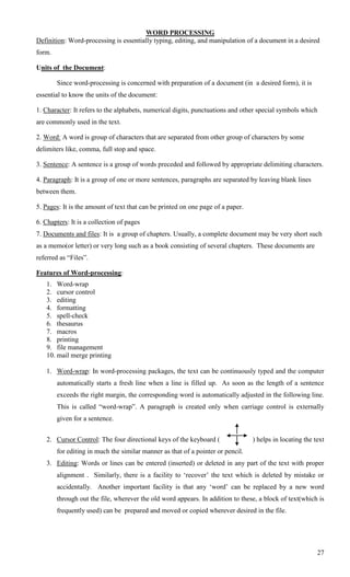 WORD PROCESSING
Definition: Word-processing is essentially typing, editing, and manipulation of a document in a desired
form.

Units of the Document:

        Since word-processing is concerned with preparation of a document (in a desired form), it is
essential to know the units of the document:

1. Character: It refers to the alphabets, numerical digits, punctuations and other special symbols which
are commonly used in the text.

2. Word: A word is group of characters that are separated from other group of characters by some
delimiters like, comma, full stop and space.

3. Sentence: A sentence is a group of words preceded and followed by appropriate delimiting characters.

4. Paragraph: It is a group of one or more sentences, paragraphs are separated by leaving blank lines
between them.

5. Pages: It is the amount of text that can be printed on one page of a paper.

6. Chapters: It is a collection of pages
7. Documents and files: It is a group of chapters. Usually, a complete document may be very short such
as a memo(or letter) or very long such as a book consisting of several chapters. These documents are
referred as ―Files‖.

Features of Word-processing:
   1. Word-wrap
   2. cursor control
   3. editing
   4. formatting
   5. spell-check
   6. thesaurus
   7. macros
   8. printing
   9. file management
   10. mail merge printing

   1. Word-wrap: In word-processing packages, the text can be continuously typed and the computer
        automatically starts a fresh line when a line is filled up. As soon as the length of a sentence
        exceeds the right margin, the corresponding word is automatically adjusted in the following line.
        This is called ―word-wrap‖. A paragraph is created only when carriage control is externally
        given for a sentence.


   2. Cursor Control: The four directional keys of the keyboard (                ) helps in locating the text
        for editing in much the similar manner as that of a pointer or pencil.
   3. Editing: Words or lines can be entered (inserted) or deleted in any part of the text with proper
        alignment . Similarly, there is a facility to ‗recover‘ the text which is deleted by mistake or
        accidentally. Another important facility is that any ‗word‘ can be replaced by a new word
        through out the file, wherever the old word appears. In addition to these, a block of text(which is
        frequently used) can be prepared and moved or copied wherever desired in the file.




                                                                                                          27
 