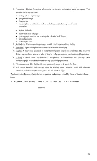 4. Formatting : The text formatting refers to the way the text is desired to appear on a page. This
         includes following functions
            setting left and right margins
            paragraph settings
            line spacing
            selecting font specifications such as underline, bold, italics, superscripts and
             subscripts
            setting foot-notes
       number of lines per page
       printing page numbers and headings for ‗Header‘ and ‗Footer‘
       table of contents
       indexing the text
   5. Spell-check: Word-processing packages provide checking of spellings facility
   6. Thesaurus: It provides synonyms (or words with similar meanings)
   7. Macros: A macro is a character or word that represents a series of keystrokes. The ability to
         define macros allows us to save a lot of time by replacing common combinations of keystrokes.
   8. Printing: It gives a ‗hard‘ copy of the text. The printing can be controlled after printing a fixed
         number of pages or can be resumed from any specified page number.
   9. File management: This facility allows to create, delete, move & search for files.
   10. Mail merge printing: This facility helps in printing same ―original‖ letter with different
         addresses, so that each letter is ―original‖ and not a carbon copy.
Word-processing Packages: Several word-processing packages are available. Some of these are listed
below:

 1. MSWORD (SOFT WORD) 2. WORDSTAR 3. CHIRATOR 4. NORTON EDITOR


                                        *******




                                                                                                      28
 