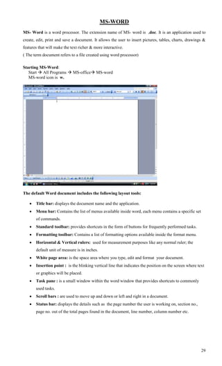 MS-WORD
MS- Word is a word processor. The extension name of MS- word is .doc. It is an application used to
create, edit, print and save a document. It allows the user to insert pictures, tables, charts, drawings &
features that will make the text richer & more interactive.
( The term document refers to a file created using word processor)

Starting MS-Word:
   Start  All Programs  MS-office MS-word
   MS-word icon is w.




The default Word document includes the following layout tools:

      Title bar: displays the document name and the application.
      Menu bar: Contains the list of menus available inside word, each menu contains a specific set
       of commands.
      Standard toolbar: provides shortcuts in the form of buttons for frequently performed tasks.
      Formatting toolbar: Contains a list of formatting options available inside the format menu.
      Horizontal & Vertical rulers: used for measurement purposes like any normal ruler; the
       default unit of measure is in inches.
      White page area: is the space area where you type, edit and format your document.
      Insertion point : is the blinking vertical line that indicates the position on the screen where text
       or graphics will be placed.
      Task pane : is a small window within the word window that provides shortcuts to commonly
       used tasks.
      Scroll bars : are used to move up and down or left and right in a document.
      Status bar: displays the details such as the page number the user is working on, section no.,
       page no. out of the total pages found in the document, line number, column number etc.




                                                                                                         29
 