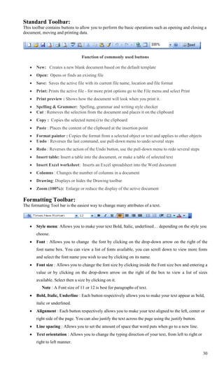 Standard Toolbar:
This toolbar contains buttons to allow you to perform the basic operations such as opening and closing a
document, moving and printing data.




                                  Function of commonly used buttons

      New: Creates a new blank document based on the default template
      Open: Opens or finds an existing file
      Save: Saves the active file with its current file name, location and file format
      Print: Prints the active file - for more print options go to the File menu and select Print
      Print preview : Shows how the document will look when you print it.
      Spelling & Grammer: Spelling, grammar and writing style checker
      Cut : Removes the selection from the document and places it on the clipboard
      Copy : Copies the selected item(s) to the clipboard
      Paste : Places the content of the clipboard at the insertion point
      Format painter : Copies the format from a selected object or text and applies to other objects
      Undo : Reverses the last command, use pull-down menu to undo several steps
      Redo : Reverses the action of the Undo button, use the pull-down menu to redo several steps
      Insert table: Insert a table into the document, or make a table of selected text
      Insert Excel worksheet: Inserts an Excel spreadsheet into the Word document
      Columns : Changes the number of columns in a document
      Drawing: Displays or hides the Drawing toolbar
      Zoom (100%): Enlarge or reduce the display of the active document

Formatting Toolbar:
The formatting Tool bar is the easiest way to change many attributes of a text.



      Style menu: Allows you to make your text Bold, Italic, underlined… depending on the style you
       choose.
      Font : Allows you to change the font by clicking on the drop-down arrow on the right of the
       font name box. You can view a list of fonts available, you can scroll down to view more fonts
       and select the font name you wish to use by clicking on its name.
      Font size : Allows you to change the font size by clicking inside the Font size box and entering a
       value or by clicking on the drop-down arrow on the right of the box to view a list of sizes
       available. Select then a size by clicking on it.
          Note : A Font size of 11 or 12 is best for paragraphs of text.
      Bold, Italic, Underline : Each button respectively allows you to make your text appear as bold,
       italic or underlined.
      Alignment : Each button respectively allows you to make your text aligned to the left, center or
       right side of the page. You can also justify the text across the page using the justify button.
      Line spacing : Allows you to set the amount of space that word puts when go to a new line.
      Text orientation : Allows you to change the typing direction of your text, from left to right or
       right to left manner.

                                                                                                          30
 