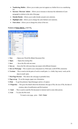     Numbering, Bullets : Allows you to make your text appear as a bullets list or as a numbering
         list.
        Increase / Decrease indent : Allows you to increase or decrease the indentation of your
         paragraph in relation to the side of the page.
        Outside Border : Allows you to add a border around a text selection.
        Highlight color : Allows you to change the color behind a text selection.
        Font colour : Allows you to change the colour of the text.


Features of FILE MENU ( ALT F):




1. New         - Opens new Word file (Blank Document file)
2. Open         - Opens the existing files
3. Save         - Saves the file with one name
4. Save as      -Saves the file with more than one name( with different formats)
5. Save as Web page – This is used to save a document in a Web style. (with HTML extension)
6. Versions - This is used to do the parts of work in small parts. i.e a bulk ( big/ more) work can be
                done in small parts.
7. Web Page Preview – This shows the web page in printable form.
8. Page set up - To set the margin, paper size, Orientation
9. Print     - To get the printout.( Specified pages and no. of copies).
10. Properties - This gives the details about the document ( the type of file, the size of file, the date of
                    creation, date of modification and file location)
11. Send - This is used to send the file document to internet mail to some other person.
12. Exit     - To close the Ms-word.
                      To insert a new page, press     Ctrl + Enter




                                                                                                          31
 