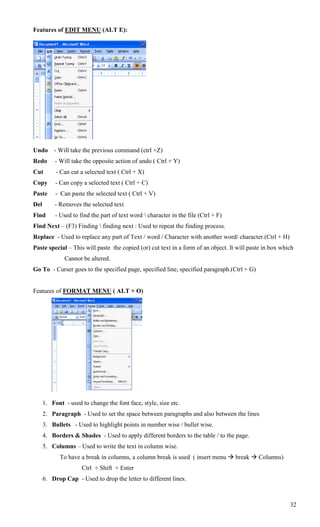 Features of EDIT MENU (ALT E):




Undo      - Will take the previous command (ctrl +Z)
Redo       - Will take the opposite action of undo ( Ctrl + Y)
Cut        - Can cut a selected text ( Ctrl + X)
Copy       - Can copy a selected text ( Ctrl + C)
Paste      - Can paste the selected text ( Ctrl + V)
Del       - Removes the selected text
Find       - Used to find the part of text word  character in the file (Ctrl + F)
Find Next – (F3) Finding  finding next : Used to repeat the finding process.
Replace - Used to replace any part of Text / word / Character with another word/ character.(Ctrl + H)
Paste special – This will paste the copied (or) cut text in a form of an object. It will paste in box which
               Cannot be altered.
Go To - Curser goes to the specified page, specified line, specified paragraph.(Ctrl + G)


Features of FORMAT MENU ( ALT + O)




      1. Font - used to change the font face, style, size etc.
      2. Paragraph - Used to set the space between paragraphs and also between the lines
      3. Bullets - Used to highlight points in number wise / bullet wise.
      4. Borders & Shades - Used to apply different borders to the table / to the page.
      5. Columns – Used to write the text in column wise.
             To have a break in columns, a column break is used ( insert menu  break  Columns)
                      Ctrl + Shift + Enter
      6. Drop Cap - Used to drop the letter to different lines.



                                                                                                         32
 