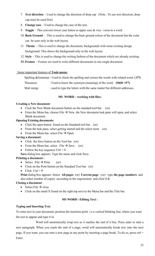 7. Text direction - Used to change the direction of drop cap (Note : To use text direction, drop
         cap must be used first)
    8. Change case - Used to change the case of the text.
    9. Toggle – This converts lower case letters to upper case & vice –versa in a word.
    10. Back Ground - This is used to change the back ground colour of the document but the color
         can be seen only in the web layout.
    11. Theme - This is used to change the document, backgrounds with some existing design
         background. This shows the background only in the web layout.
    12. Style - This is used to change the writing fashion of the document which are already existing.
    13. Frames - Frames are used to write different documents in one single document.


 Some important features of Tools menu:
         Spelling &Grammar : Used to check the spelling and correct the words with related word. ( F7)
         Thesaurus           : Used to know the synonym (meaning) of the word. (Shift +F7)
         Mail merge          : used to type the letters with the same matter but different addresses.

                                     MS WORD – working with files:

Creating a New document:
    Click the New Blank document button on the standard tool bar. (or)
    From the Menu bar, choose File  New, the New document task pane will open, and select
       Blank document.
Opening Existing documents:
    Click the open button found on the Standard tool bar. (or)
    From the task pane, select getting started and the select more (or)
    From the Menu bar, select File  Open
Saving a document:
    Click the Save button on the Tool bar. (or)
    From the Menu bar, select File  Save (or)
    Follow the key sequence Ctrl + S
   Save dialog box appears. Type the name and click Save.
Printing a document :
    Select File  Print        (or)
    Click on the Print button on the Standard Tool bar (or)
    Click Ctrl + P
   Print dialog box appears. Select All pages (or) Current page (or) type the page numbers and
   also select number of copies according to the requirement and click O.K
Closing a document:
    Select File  close
    Click on the small X found on the right top next to the Menu bar and the Title bar.

                                       MS WORD - Editing Text :

Typing and Inserting Text:
To enter text in your document, position the insertion point i.e a vertical blinking line, where you want
the text to appear and type it in.
                  Word will automatically wrap text as it reaches the end of a line. Press enter to start a
new paragraph. When you reach the end of a page, word will automatically break text onto the next
page. If you want, you can start a new page at any point by inserting a page break. To do so, press ctrl +
Enter.

                                                                                                         33
 
