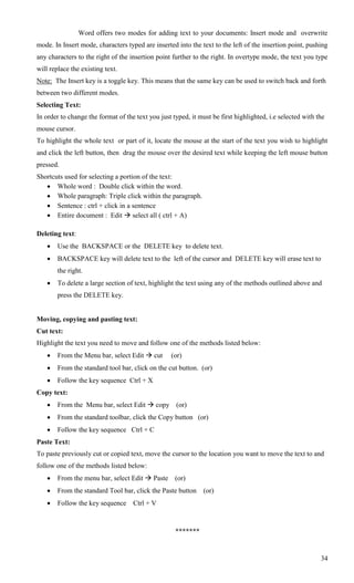 Word offers two modes for adding text to your documents: Insert mode and overwrite
mode. In Insert mode, characters typed are inserted into the text to the left of the insertion point, pushing
any characters to the right of the insertion point further to the right. In overtype mode, the text you type
will replace the existing text.
Note: The Insert key is a toggle key. This means that the same key can be used to switch back and forth
between two different modes.
Selecting Text:
In order to change the format of the text you just typed, it must be first highlighted, i.e selected with the
mouse cursor.
To highlight the whole text or part of it, locate the mouse at the start of the text you wish to highlight
and click the left button, then drag the mouse over the desired text while keeping the left mouse button
pressed.
Shortcuts used for selecting a portion of the text:
    Whole word : Double click within the word.
    Whole paragraph: Triple click within the paragraph.
    Sentence : ctrl + click in a sentence
    Entire document : Edit  select all ( ctrl + A)

Deleting text:
       Use the BACKSPACE or the DELETE key to delete text.
       BACKSPACE key will delete text to the left of the cursor and DELETE key will erase text to
        the right.
       To delete a large section of text, highlight the text using any of the methods outlined above and
        press the DELETE key.


Moving, copying and pasting text:
Cut text:
Highlight the text you need to move and follow one of the methods listed below:
       From the Menu bar, select Edit  cut      (or)
       From the standard tool bar, click on the cut button. (or)
       Follow the key sequence Ctrl + X
Copy text:
       From the Menu bar, select Edit  copy (or)
       From the standard toolbar, click the Copy button (or)
       Follow the key sequence Ctrl + C
Paste Text:
To paste previously cut or copied text, move the cursor to the location you want to move the text to and
follow one of the methods listed below:
       From the menu bar, select Edit  Paste      (or)
       From the standard Tool bar, click the Paste button     (or)
       Follow the key sequence     Ctrl + V



                                                    *******


                                                                                                           34
 