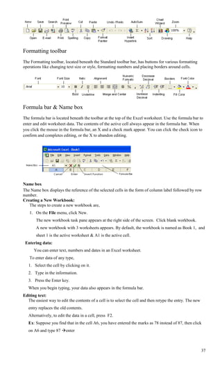 Formatting toolbar
The Formatting toolbar, located beneath the Standard toolbar bar, has buttons for various formatting
operations like changing text size or style, formatting numbers and placing borders around cells.




Formula bar & Name box
The formula bar is located beneath the toolbar at the top of the Excel worksheet. Use the formula bar to
enter and edit worksheet data. The contents of the active cell always appear in the formula bar. When
you click the mouse in the formula bar, an X and a check mark appear. You can click the check icon to
confirm and completes editing, or the X to abandon editing.




Name box
The Name box displays the reference of the selected cells in the form of column label followed by row
number.
Creating a New Workbook:
   The steps to create a new workbook are,
   1. On the File menu, click New.
       The new workbook task pane appears at the right side of the screen. Click blank workbook.
       A new workbook with 3 worksheets appears. By default, the workbook is named as Book 1, and
       sheet 1 is the active worksheet & A1 is the active cell.
 Entering data:
      You can enter text, numbers and dates in an Excel worksheet.
   To enter data of any type,
   1. Select the cell by clicking on it.
   2. Type in the information.
   3. Press the Enter key.
   When you begin typing, your data also appears in the formula bar.
Editing text:
  The easiest way to edit the contents of a cell is to select the cell and then retype the entry. The new
   entry replaces the old contents.
   Alternatively, to edit the data in a cell, press F2.
   Ex: Suppose you find that in the cell A6, you have entered the marks as 78 instead of 87, then click
   on A6 and type 87 enter



                                                                                                            37
 