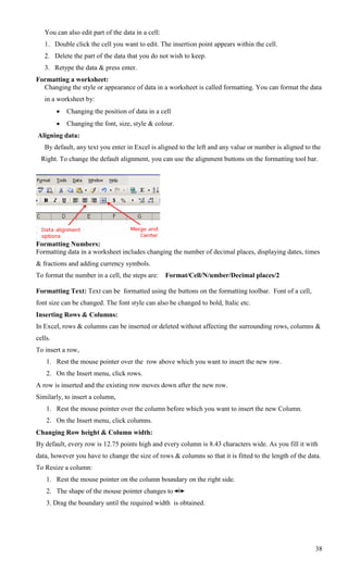 You can also edit part of the data in a cell:
   1. Double click the cell you want to edit. The insertion point appears within the cell.
   2. Delete the part of the data that you do not wish to keep.
   3. Retype the data & press enter.
Formatting a worksheet:
  Changing the style or appearance of data in a worksheet is called formatting. You can format the data
   in a worksheet by:
            Changing the position of data in a cell
            Changing the font, size, style & colour.
Aligning data:
   By default, any text you enter in Excel is aligned to the left and any value or number is aligned to the
  Right. To change the default alignment, you can use the alignment buttons on the formatting tool bar.




Formatting Numbers:
Formatting data in a worksheet includes changing the number of decimal places, displaying dates, times
& fractions and adding currency symbols.
To format the number in a cell, the steps are:     Format/Cell/N/umber/Decimal places/2

Formatting Text: Text can be formatted using the buttons on the formatting toolbar. Font of a cell,
font size can be changed. The font style can also be changed to bold, Italic etc.
Inserting Rows & Columns:
In Excel, rows & columns can be inserted or deleted without affecting the surrounding rows, columns &
cells.
To insert a row,
    1. Rest the mouse pointer over the row above which you want to insert the new row.
    2. On the Insert menu, click rows.
A row is inserted and the existing row moves down after the new row.
Similarly, to insert a column,
    1. Rest the mouse pointer over the column before which you want to insert the new Column.
    2. On the Insert menu, click columns.
Changing Row height & Column width:
By default, every row is 12.75 points high and every column is 8.43 characters wide. As you fill it with
data, however you have to change the size of rows & columns so that it is fitted to the length of the data.
To Resize a column:
    1. Rest the mouse pointer on the column boundary on the right side.
    2. The shape of the mouse pointer changes to
    3. Drag the boundary until the required width is obtained.




                                                                                                         38
 