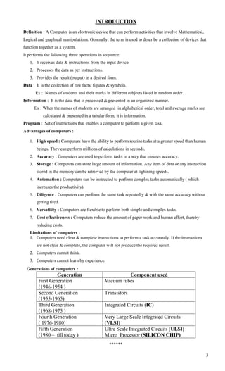 INTRODUCTION
Definition : A Computer is an electronic device that can perform activities that involve Mathematical,
Logical and graphical manipulations. Generally, the term is used to describe a collection of devices that
function together as a system.
It performs the following three operations in sequence.
   1. It receives data & instructions from the input device.
   2. Processes the data as per instructions.
   3. Provides the result (output) in a desired form.
Data : It is the collection of raw facts, figures & symbols.
       Ex : Names of students and their marks in different subjects listed in random order.
Information : It is the data that is processed & presented in an organized manner.
      Ex : When the names of students are arranged in alphabetical order, total and average marks are
           calculated & presented in a tabular form, it is information.
Program : Set of instructions that enables a computer to perform a given task.
Advantages of computers :

   1. High speed : Computers have the ability to perform routine tasks at a greater speed than human
       beings. They can perform millions of calculations in seconds.
   2. Accuracy : Computers are used to perform tasks in a way that ensures accuracy.
   3. Storage : Computers can store large amount of information. Any item of data or any instruction
       stored in the memory can be retrieved by the computer at lightning speeds.
   4. Automation : Computers can be instructed to perform complex tasks automatically ( which
       increases the productivity).
   5. Diligence : Computers can perform the same task repeatedly & with the same accuracy without
       getting tired.
   6. Versatility : Computers are flexible to perform both simple and complex tasks.
   7. Cost effectiveness : Computers reduce the amount of paper work and human effort, thereby
       reducing costs.
   Limitations of computers :
   1. Computers need clear & complete instructions to perform a task accurately. If the instructions
       are not clear & complete, the computer will not produce the required result.
   2. Computers cannot think.
   3. Computers cannot learn by experience.
 Generations of computers :
                 Generation                               Component used
        First Generation                        Vacuum tubes
        (1946-1954 )
        Second Generation                       Transistors
        (1955-1965)
        Third Generation                        Integrated Circuits (IC)
        (1968-1975 )
        Fourth Generation                       Very Large Scale Integrated Circuits
        ( 1976-1980)                            (VLSI)
        Fifth Generation                        Ultra Scale Integrated Circuits (ULSI)
        (1980 – till today )                    Micro Processor (SILICON CHIP)
                                                  ******

                                                                                                         3
 