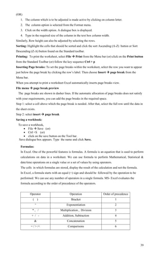 (OR)
    1. The column which is to be adjusted is made active by clicking on column letter.
    2. The column option is selected from the Format menu.
    3. Click on the width option. A dialogue box is displayed.
    4. Type in the required size of the column in the text box column width.
Similarly, Row height can also be adjusted by selecting the rows.
Sorting: Highlight the cells that should be sorted and click the sort Ascending (A-Z) button or Sort
Descending (Z-A) button found on the Standard toolbar.
Printing: To print the worksheet, select File  Print from the Menu bar (or) click on the Print button
from the Standard Toolbar (or) follow the key sequence Ctrl + p
Inserting Page breaks: To set the page breaks within the worksheet, select the row you want to appear
just below the page break by clicking the row‘s label. Then choose Insert  page break from the
Menu bar.
When you attempt to print a worksheet Excel automatically inserts page breaks view.
File menu  page break preview
  The page breaks are shown in dasher lines. If the automatic allocation of page breaks does not satisfy
with your requirements, you can add the page breaks in the required space.
Step 1: select a cell above which the page break is needed. After that, select the full row until the data in
the sheet exists.
Step 2: select insert  page break
Saving a workbook:
  To save a workbook,
       File  Save (or)
       Ctrl +S (or)
       click on the save button on the Tool bar.
  Save dialogue box appears. Type the name and click Save.

    Formulas:
    In Excel. One of the powerful features is formulas. A formula is an equation that is used to perform
    calculations on data in a worksheet. We can use formula to perform Mathematical, Statistical &
    date/time operations on a single value or a set of values by using operators.
    The cells in which formulas are stored, display the result of the calculation and not the formula.
    In Excel, a formula starts with an equal (=) sign and should be followed by the operation to be
    performed. We can use any number of operators in a single formula. MS- Excel evaluates the
    formula according to the order of precedence of the operators.


            Operator                          Operation                    Order of precedence
              (       )                        Bracket                               1
                  ^                        Exponentiation                            2
              *, /                    Multiplication , Division                      3
             + / -                      Addition, Subtraction                        4
                  &                        Concatenation                             5
             = / > /<                       Comparisons                              6




                                                                                                           39
 