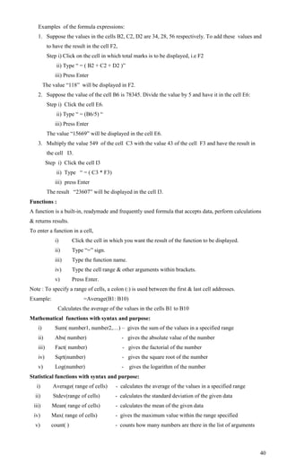 Examples of the formula expressions:
   1. Suppose the values in the cells B2, C2, D2 are 34, 28, 56 respectively. To add these values and
          to have the result in the cell F2,
          Step i) Click on the cell in which total marks is to be displayed, i.e F2
               ii) Type ― = ( B2 + C2 + D2 )‖
              iii) Press Enter
        The value ―118‖ will be displayed in F2.
   2. Suppose the value of the cell B6 is 78345. Divide the value by 5 and have it in the cell E6:
          Step i) Click the cell E6.
               ii) Type ― = (B6/5) ―
              iii) Press Enter
          The value ―15669‖ will be displayed in the cell E6.
   3. Multiply the value 549 of the cell C3 with the value 43 of the cell F3 and have the result in
          the cell I3.
          Step i) Click the cell I3
               ii) Type ― = ( C3 * F3)
              iii) press Enter
          The result ―23607‖ will be displayed in the cell I3.
Functions :
A function is a built-in, readymade and frequently used formula that accepts data, perform calculations
& returns results.
To enter a function in a cell,
              i)       Click the cell in which you want the result of the function to be displayed.
              ii)      Type ―=‖ sign.
              iii)     Type the function name.
              iv)      Type the cell range & other arguments within brackets.
              v)       Press Enter.
Note : To specify a range of cells, a colon (:) is used between the first & last cell addresses.
Example:                    =Average(B1: B10)
               Calculates the average of the values in the cells B1 to B10
Mathematical functions with syntax and purpose:
   i)         Sum( number1, number2,…) – gives the sum of the values in a specified range
   ii)        Abs( number)                     - gives the absolute value of the number
   iii)       Fact( number)                    - gives the factorial of the number
   iv)        Sqrt(number)                     - gives the square root of the number
   v)         Log(number)                      - gives the logarithm of the number
Statistical functions with syntax and purpose:
   i)        Average( range of cells)      - calculates the average of the values in a specified range
  ii)        Stdev(range of cells)        - calculates the standard deviation of the given data
 iii)       Mean( range of cells)          - calculates the mean of the given data
 iv)        Max( range of cells)           - gives the maximum value within the range specified
  v)        count( )                      - counts how many numbers are there in the list of arguments



                                                                                                         40
 