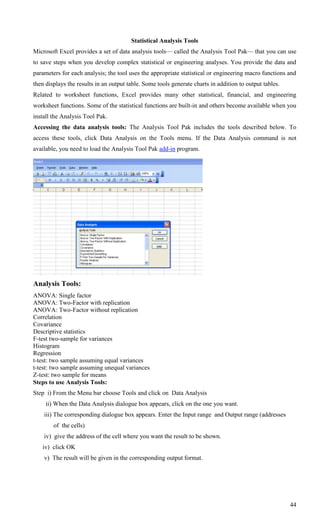 Statistical Analysis Tools
Microsoft Excel provides a set of data analysis tools— called the Analysis Tool Pak— that you can use
to save steps when you develop complex statistical or engineering analyses. You provide the data and
parameters for each analysis; the tool uses the appropriate statistical or engineering macro functions and
then displays the results in an output table. Some tools generate charts in addition to output tables.
Related to worksheet functions, Excel provides many other statistical, financial, and engineering
worksheet functions. Some of the statistical functions are built-in and others become available when you
install the Analysis Tool Pak.
Accessing the data analysis tools: The Analysis Tool Pak includes the tools described below. To
access these tools, click Data Analysis on the Tools menu. If the Data Analysis command is not
available, you need to load the Analysis Tool Pak add-in program.




Analysis Tools:
ANOVA: Single factor
ANOVA: Two-Factor with replication
ANOVA: Two-Factor without replication
Correlation
Covariance
Descriptive statistics
F-test two-sample for variances
Histogram
Regression
t-test: two sample assuming equal variances
t-test: two sample assuming unequal variances
Z-test: two sample for means
Steps to use Analysis Tools:
Step i) From the Menu bar choose Tools and click on Data Analysis
     ii) When the Data Analysis dialogue box appears, click on the one you want.
    iii) The corresponding dialogue box appears. Enter the Input range and Output range (addresses
        of the cells)
    iv) give the address of the cell where you want the result to be shown.
   iv) click OK
    v) The result will be given in the corresponding output format.




                                                                                                         44
 