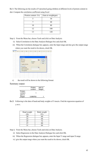 Ex 1: The following are the results of 5 preschool going children at different levels of protein content in
diet. Compute the correlation coefficient using Excel
                    Protein content (%)        Gain in weight(gm)
                                5                       30
                                7                       40
                              10                        80
                              12                        100
                              13                        120


Step i) From the Menu bar, choose Tools and click on Data Analysis.
    ii) Select Correlation in the Data Analysis Dialogue box and click OK.
   iii) When the Correlation dialogue box appears, enter the Input range and also give the output range
        where you want the result to be shown, clock OK.




   v)      the result will be shown in the following format:
Summary output:
                            Protein      gain in
                            content      weight
              Protein
              content               1
              gain in
              weight       0.989783            1


Ex 2: Following is the data of head and body weights of 5 insects. Find the regression equation of
        y on x.



                  Head weight           Body weight
                      (X)                  (Y)
                       20                   60
                       22                   64
                       25                   72
                       27                   80
                       31                   84

Step i) From the Menu bar, choose Tools and click on Data Analysis.
    ii) Select Regression in the Data Analysis Dialogue box and click OK.
   iii) When the Regression dialogue box appears, enter the Input Y range and input X range.
    iv) give the output range where you want the result to be shown, clock OK.




                                                                                                         45
 