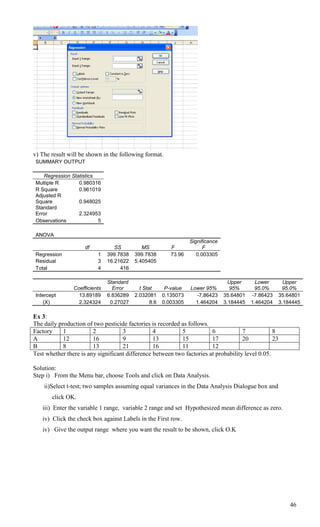 v) The result will be shown in the following format.
 SUMMARY OUTPUT

    Regression Statistics
 Multiple R       0.980316
 R Square         0.961019
 Adjusted R
 Square           0.948025
 Standard
 Error            2.324953
 Observations             5

 ANOVA
                                                                  Significance
                     df           SS         MS           F             F
 Regression               1    399.7838   399.7838        73.96      0.003305
 Residual                 3    16.21622   5.405405
 Total                    4         416

                               Standard                                            Upper      Lower      Upper
                Coefficients     Error      t Stat      P-value   Lower 95%        95%       95.0%      95.0%
 Intercept        13.89189     6.836289   2.032081     0.135073     -7.86423     35.64801   -7.86423   35.64801
    (X)           2.324324      0.27027          8.6   0.003305     1.464204     3.184445   1.464204   3.184445

Ex 3:
The daily production of two pesticide factories is recorded as follows.
Factory     1           2           3            4          5           6            7            8
A           12          16          9            13         15          17           20           23
B           8           13          21           16         11          12
Test whether there is any significant difference between two factories at probability level 0.05.

Solution:
Step i) From the Menu bar, choose Tools and click on Data Analysis.
    ii)Select t-test; two samples assuming equal variances in the Data Analysis Dialogue box and
        click OK.
    iii) Enter the variable 1 range, variable 2 range and set Hypothesized mean difference as zero.
    iv) Click the check box against Labels in the First row.
    iv) Give the output range where you want the result to be shown, click O.K




                                                                                                           46
 