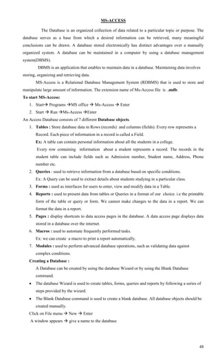 MS-ACCESS

          The Database is an organized collection of data related to a particular topic or purpose. The
database serves as a base from which a desired information can be retrieved, many meaningful
conclusions can be drawn. A database stored electronically has distinct advantages over a manually
organized system. A database can be maintained in a computer by using a database management
system(DBMS).
         DBMS is an application that enables to maintain data in a database. Maintaining data involves
storing, organizing and retrieving data.
       MS-Access is a Relational Database Management System (RDBMS) that is used to store and
manipulate large amount of information. The extension name of Ms-Access file is .mdb.
To start MS-Access:
   1. Start Programs MS office  Ms-Access  Enter
   2. Start  Run Ms-Access Enter
An Access Database consists of 7 different Database objects.
   1. Tables : Store database data in Rows (records) and columns (fields). Every row represents a
       Record. Each piece of information in a record is called a Field.
       Ex: A table can contain personal information about all the students in a college.
        Every row containing information about a student represents a record. The records in the
       student table can include fields such as Admission number, Student name, Address, Phone
       number etc.
   2. Queries : used to retrieve information from a database based on specific conditions.
       Ex: A Query can be used to extract details about students studying in a particular class.
   3. Forms : used as interfaces for users to enter, view and modify data in a Table.
   4. Reports : used to present data from tables or Queries in a format of our choice. i.e the printable
       form of the table or query or form. We cannot make changes to the data in a report. We can
       format the data in a report.
   5. Pages : display shortcuts to data access pages in the database. A data access page displays data
       stored in a database over the internet.
   6. Macros : used to automate frequently performed tasks.
       Ex: we can create a macro to print a report automatically.
   7. Modules : used to perform advanced database operations, such as validating data against
       complex conditions.
   Creating a Database :
       A Database can be created by using the database Wizard or by using the Blank Database
       command.
      The database Wizard is used to create tables, forms, queries and reports by following a series of
       steps provided by the wizard.
      The Blank Database command is used to create a blank database. All database objects should be
       created manually.
   Click on File menu  New  Enter
    A window appears  give a name to the database




                                                                                                       48
 