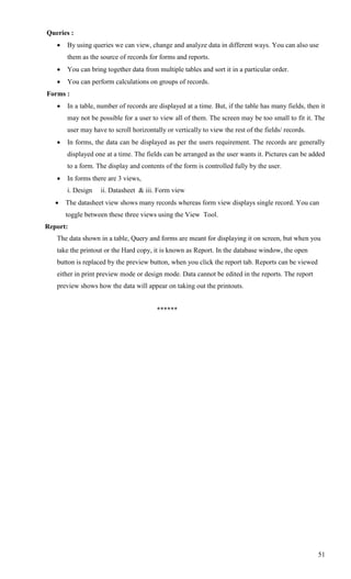 Queries :
      By using queries we can view, change and analyze data in different ways. You can also use
       them as the source of records for forms and reports.
      You can bring together data from multiple tables and sort it in a particular order.
      You can perform calculations on groups of records.
Forms :
      In a table, number of records are displayed at a time. But, if the table has many fields, then it
       may not be possible for a user to view all of them. The screen may be too small to fit it. The
       user may have to scroll horizontally or vertically to view the rest of the fields/ records.
      In forms, the data can be displayed as per the users requirement. The records are generally
       displayed one at a time. The fields can be arranged as the user wants it. Pictures can be added
       to a form. The display and contents of the form is controlled fully by the user.
      In forms there are 3 views,
       i. Design   ii. Datasheet & iii. Form view
      The datasheet view shows many records whereas form view displays single record. You can
       toggle between these three views using the View Tool.
Report:
   The data shown in a table, Query and forms are meant for displaying it on screen, but when you
   take the printout or the Hard copy, it is known as Report. In the database window, the open
   button is replaced by the preview button, when you click the report tab. Reports can be viewed
   either in print preview mode or design mode. Data cannot be edited in the reports. The report
   preview shows how the data will appear on taking out the printouts.


                                         ******




                                                                                                     51
 