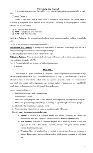 Networking and Internet
         A network is an arrangement that enables two or more computers to communicate (talk) to each
other.
   Types of Networks
         Networks can range from a small group of computers linked together in a class room to
thousands of computers linked together across the globe. Depending on the geographical location,
networks can be classified as

   a) LAN ( Local Area Network)
   b) MAN ( Metropolitan Area Network)
   c) WAN (Wide Area Network)

Local Area Network: If a network is confined to a single location, typically a building, it is called a
LAN.
Ex : Set of interconnected computers within an office.
Metropolitan Area Network: A metropolitan area network is a network that is larger than a LAN, it
connects the computers distributed across multiple buildings.
Ex: the computers in all branches of an office within a city.
Wide Area Network: When a network is located over wide areas such as cities, states, countries or
even continents, it is called a WAN.
Ex : i. Computers in different branches of a Globalised company.
     ii. Internet
                                                 INTERNET

          The internet is a global connection of computers. These computers are connected via a huge
network of telecommunication links. The internet allows you to access to a whole resource of data and
information stored at different sites (called hosts) and locations around the world. The communication
links which inter connect each host computer use a common method of transmission known as TCP/IP,
which stands for Transmission Control Protocol / Internet Protocol.

Internet connection helps us to:
   1. Read information on a wide range of topics
   2. Send or receive E-mail
   3. Down load useful programs such as virus detectors, file compression, decompression utility etc.,
   4. Share your opinions and your knowledge on a variety of topics through various new groups.
   5. Chat with other people any where in the world
   6. View interesting video‘s listen to music or wander through a 3-D world.
   Requirements for connecting to the Internet:
            a) Modem: A modem is a peripheral device that allows a computer to connect and
                communicate with other computers. Modem stands for Modulator Demodulator.
            b) Web Browser: A browser is a software program that is necessary in order to view web
                pages on the web.       Ex: Internet Explorer, Netscape Navigator, Mozilla Firefox,
                Microsoft outlook express etc.
            c) Telephone line: A telephone line is required to transfer data from one computer to
                another. The computer is connected to a modem, which, in turn, connected to a telephone
                line.




                                                                                                    52
 