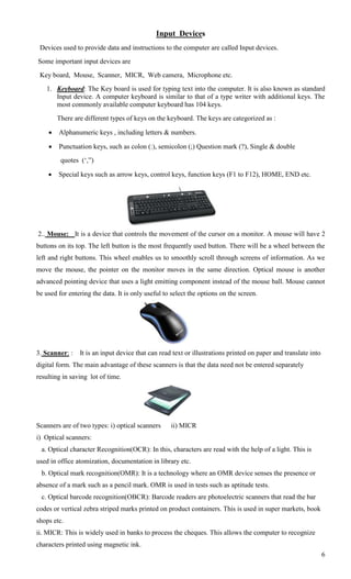 Input Devices
 Devices used to provide data and instructions to the computer are called Input devices.
Some important input devices are
 Key board, Mouse, Scanner, MICR, Web camera, Microphone etc.
   1. Keyboard: The Key board is used for typing text into the computer. It is also known as standard
      Input device. A computer keyboard is similar to that of a type writer with additional keys. The
      most commonly available computer keyboard has 104 keys.
        There are different types of keys on the keyboard. The keys are categorized as :

       Alphanumeric keys , including letters & numbers.

       Punctuation keys, such as colon (:), semicolon (;) Question mark (?), Single & double
         quotes (‗,‖)

       Special keys such as arrow keys, control keys, function keys (F1 to F12), HOME, END etc.




2.. Mouse: It is a device that controls the movement of the cursor on a monitor. A mouse will have 2
buttons on its top. The left button is the most frequently used button. There will be a wheel between the
left and right buttons. This wheel enables us to smoothly scroll through screens of information. As we
move the mouse, the pointer on the monitor moves in the same direction. Optical mouse is another
advanced pointing device that uses a light emitting component instead of the mouse ball. Mouse cannot
be used for entering the data. It is only useful to select the options on the screen.




3. Scanner: :   It is an input device that can read text or illustrations printed on paper and translate into
digital form. The main advantage of these scanners is that the data need not be entered separately
resulting in saving lot of time.




Scanners are of two types: i) optical scanners     ii) MICR
i) Optical scanners:
 a. Optical character Recognition(OCR): In this, characters are read with the help of a light. This is
used in office atomization, documentation in library etc.
 b. Optical mark recognition(OMR): It is a technology where an OMR device senses the presence or
absence of a mark such as a pencil mark. OMR is used in tests such as aptitude tests.
 c. Optical barcode recognition(OBCR): Barcode readers are photoelectric scanners that read the bar
codes or vertical zebra striped marks printed on product containers. This is used in super markets, book
shops etc.
ii. MICR: This is widely used in banks to process the cheques. This allows the computer to recognize
characters printed using magnetic ink.
                                                                                                                6
 