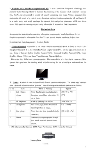 4. Magnetic Ink Character Recognition(MICR): : It is a character recognition technology used
primarily by the banking industry to facilitate the processing of the cheques. MICR characters ( cheque
No., Acc.No.etc) are printed in special ink usually containing iron oxide. When a document that
contains the ink needs to be read, it passes through a machine which magnetizes the ink and there will
be a reader sorter unit which translates the magnetic information into characters. MICR provides a
secure, high speed of scanning and processing information. It scans about 2600 cheques/min.

                                              Output devices

Any device that is capable of representing information on a computer is called an Output device.
Output devices receive information from the CPU and present it to the user in the desired form.

Some important Output devices are : Monitor, Printer

1 .Terminal/Monitor: It is similar to TV screen- either a monochrome (black & white) or colour – and
it displays the output. It is also referred as Visual Display Unit(VDU). Several types of monitors are in
use. Some of them are Colour Graphic Adapter(CGA), Enhanced Graphics Adaptor(EGA) , Video
Graphics Adapter (VGA) and Super Video Graphics Adapter (SVGA).
    The screen sizes differ from system to system. The standard size is 24 lines by 80 characters. Most
systems have provision for scrolling which helps in moving the text vertically or horizontally on the
screen.




2 . Printer: A printer is used to transfer data from a computer onto paper. The paper copy obtained
from a printer is often referred as ―printout‖. The different printers and their speeds are as follows:
S. No.           Type                       Mode of Printing                    Speed
1         Dot – Matrix        Prints the character in dotted pattern     200/300 to 700
          printer             through printer ribbon using either 24     CPS
                              pin or 9 pin
2         Ink Jet printer     Work by spraying ionized ink               Slow, 90 CPS
3         Laser printer       Also called page printer. Uses laser       6 to 12 PPM
                              beam to produce an image.
4         Line printer        Prints lines at a time instead of single   300 to 600 LPM
                              characters.
5         Plotter             Produces drawings or graphs through
                              pens which are filled with different
                              colours.
( CPS: Characters Per Second; PPM: Pages Per Minutes; LPM : Lines Per Minute)




                             Laser printer

                                                ******
                                                                                                          7
 