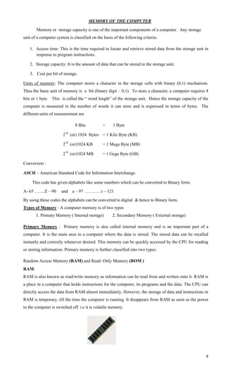 MEMORY OF THE COMPUTER
       Memory or storage capacity is one of the important components of a computer. Any storage
unit of a computer system is classified on the basis of the following criteria:

   1. Access time: This is the time required to locate and retrieve stored data from the storage unit in
      response to program instructions.

   2. Storage capacity: It is the amount of data that can be stored in the storage unit.

   3. Cost per bit of storage.

Units of memory: The computer stores a character in the storage cells with binary (0,1) mechanism.
Thus the basic unit of memory is a bit (binary digit – 0,1). To store a character, a computer requires 8
bits or 1 byte. This is called the ― word length‖ of the storage unit. Hence the storage capacity of the
computer is measured in the number of words it can store and is expressed in terms of bytes. The
different units of measurement are

                              8 Bits          =     1 Byte

                       210 (or) 1024 Bytes = 1 Kilo Byte (KB)

                       210 (or)1024 KB        = 1 Mega Byte (MB)

                       210 (or)1024 MB        = 1 Gega Byte (GB)

Conversion :

ASCII – American Standard Code for Information Interchange.

     This code has given alphabets like some numbers which can be converted to Binary form.
A- 65 …….Z – 90       and   a – 97 ………. z – 121
By using these codes the alphabets can be converted to digital & hence to Binary form.
Types of Memory : A computer memory is of two types
       1. Primary Memory ( Internal storage)        2. Secondary Memory ( External storage)

Primary Memory : Primary memory is also called internal memory and is an important part of a
computer. It is the main area in a computer where the data is stored. The stored data can be recalled
instantly and correctly whenever desired. This memory can be quickly accessed by the CPU for reading
or storing information. Primary memory is further classified into two types:

Random Access Memory (RAM) and Read- Only Memory (ROM )
RAM:
RAM is also known as read/write memory as information can be read from and written onto it. RAM is
a place in a computer that holds instructions for the computer, its programs and the data. The CPU can
directly access the data from RAM almost immediately. However, the storage of data and instructions in
RAM is temporary, till the time the computer is running. It disappears from RAM as soon as the power
to the computer is switched off. i.e it is volatile memory.




                                                                                                      8
 