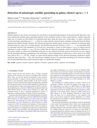 MNRAS 519, 13–25 (2023) https://doi.org/10.1093/mnras/stac3251
Detection of anisotropic satellite quenching in galaxy clusters up to z ∼ 1
Makoto Ando ,1‹
Kazuhiro Shimasaku1,2
and Kei Ito 1
1Department of Astronomy, Graduate School of Science, The University of Tokyo, 7-3-1 Hongo, Bunkyo-ku, Tokyo 113-0033, Japan
2Research Center for the Early Universe, The University of Tokyo, 7-3-1 Hongo, Bunkyo-ku, Tokyo 113-0033, Japan
Accepted 2022 November 3. Received 2022 October 21; in original form 2022 August 29
ABSTRACT
Satellite galaxies in the cluster environment are more likely to be quenched than galaxies in the general field. Recently, it has
been reported that satellite galaxy quenching depends on the orientation relative to their central galaxies: satellites along the
major axis of centrals are more likely to be quenched than those along the minor axis. In this paper, we report a detection
of such anisotropic quenching up to z ∼ 1 based on a large optically selected cluster catalogue constructed from the Hyper
Suprime-Cam Subaru Strategic Program. We calculate the quiescent satellite galaxy fraction as a function of orientation angle
measured from the major axis of central galaxies and find that the quiescent fractions at 0.25 < z < 1 are reasonably fitted
by sinusoidal functions with amplitudes of a few per cent. Anisotropy is clearer in inner regions (<r200m) of clusters and not
significant in cluster outskirts (>r200m). We also confirm that the observed anisotropy cannot be explained by differences in
local galaxy density or stellar mass distribution along the two axes. Quiescent fraction excesses between the two axes suggest
that the quenching efficiency contributing to the anisotropy is almost independent of stellar mass, at least down to our stellar
mass limit of M∗ = 1 × 1010
M. Finally, we argue that the physical origins of the observed anisotropy should have shorter
quenching time-scales than ∼ 1 Gyr, like ram-pressure stripping, because, for anisotropic quenching to be observed, satellites
must be quenched before their initial orientation angles are significantly changed.
Key words: galaxies: clusters: general – galaxies: evolution – galaxies: haloes – galaxies: star formation.
1 INTRODUCTION
Galaxy clusters are the most massive (Mh  1014
M) virialized
systems in the Universe (e.g. Kravtsov  Borgani 2012; Overzier
2016). They are also the densest environments in the Universe,
hosting thousands of galaxies and hot plasma detected in X-ray,
known as the intracluster medium (ICM). In the local Universe,
galaxies in clusters typically have elliptical morphologies, quenched
star formation activities, and old stellar populations, while those in
the general field are rather star-forming galaxies (SFGs) with disc-
like morphologies (e.g. Dressler 1980; Bower, Kodama  Terlevich
1998; Wetzel, Tinker  Conroy 2012; Chartab et al. 2020). The
formation history of such a quenched population in clusters is
important to understand galaxy evolution in dense environments.
In general, quenching of galaxy star formation depends on redshift,
stellar mass, and environment (e.g. Dressler 1980; Butcher  Oemler
1984; Cooper et al. 2007; Kodama et al. 2007; Peng et al. 2010b;
Wetzel et al. 2012; Darvish et al. 2016; Fossati et al. 2017; Kaw-
inwanichakij et al. 2017; Moutard et al. 2018; Chartab et al. 2020;
Lemaux et al. 2022). In particular, the formation of cluster galaxies
is strongly affected by environmental effects which are unique to
massive host haloes: gas stripping by ram pressure (e.g. Gunn  Gott
1972), multiple close encounters with other galaxies (harassment;
e.g. Moore et al. 1996; Moore, Lake  Katz 1998), and cut-off of cold
 E-mail: mando@astron.s.u-tokyo.ac.jp
gas supply (strangulation; e.g. Larson, Tinsley  Caldwell 1980).
Since clusters are connected to larger scale filamentary structures,
some fraction of the quenched galaxies in a cluster may have already
been quenched in surrounding filaments by environmental effects
there before accretion on to the cluster (pre-processing; Fujita 2004;
De Lucia et al. 2012; Donnari et al. 2021; Kuchner et al. 2022;
Werner et al. 2022).
The distribution of satellite galaxies in a halo is known to be
anisotropic: satellites are tend to be aligned to the major axis of
the central galaxy (e.g. Yang et al. 2006; Wang et al. 2008; Huang
et al. 2016) and that of its hosting halo (e.g. Paz et al. 2011). These
alignments are clearer for satellites which are more luminous, redder,
and closer to the cluster centres (Yang et al. 2006; Azzaro et al.
2007; Huang et al. 2016; Rodriguez, Merchán  Artale 2022).
Since the major axis of central galaxies is also aligned to the
larger scale structure around the clusters (Rodriguez et al. 2022),
the segregation of red satellites is possibly related to pre-processing
within surrounding filaments.
The anisotropic distribution of red satellites can also be interpreted
as the result of environmental effects which work anisotropically
within a halo. Recently, it has been reported that satellite galaxy
quenching depends on the orientation relative to their central galax-
ies: satellites along the major axis of centrals are more likely to
be quenched than those along the minor axis (Martı́n-Navarro et al.
2021; Stott 2022). This phenomenon, termed ‘anisotropic quenching’
or ‘angular conformity’, may provide clues to understanding how the
cluster environment quench satellites.
© The Author(s) 2022.
Published by Oxford University Press on behalf of Royal Astronomical Society. This is an Open Access article distributed under the terms of the Creative
Commons Attribution License (http://creativecommons.org/licenses/by/4.0/), which permits unrestricted reuse, distribution, and reproduction in any medium,
provided the original work is properly cited.
Downloaded
from
https://academic.oup.com/mnras/article/519/1/13/6916888
by
guest
on
02
January
2023
 