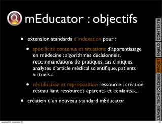 mEducator : objectifs




                                                                                    USAGES TECHNOLOGIES PROJET ENJEUX CONTEXTE
                    •     extension standards d’indexation pour :

                          •   spéciﬁcité contenus et situations d’apprentissage
                              en médecine : algorithmes décisionnels,
                              recommandations de pratiques, cas cliniques,
                              analyses d’article médical scientiﬁque, patients
                              virtuels...

                          •   réutilisation et reproposition ressource : création
                              réseau liant ressources «parent» et «enfants»...

                    •     création d’un nouveau standard mEducator


vendredi 18 novembre 11                                                                                  10
 
