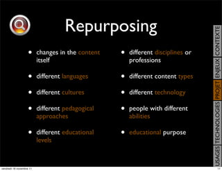 Repurposing




                                                                                  USAGES TECHNOLOGIES PROJET ENJEUX CONTEXTE
                    •     changes in the content   •   different disciplines or
                          itself                       professions

                    •     different languages      •   different content types

                    •     different cultures       •   different technology

                    •     different pedagogical    •   people with different
                          approaches                   abilities

                    •     different educational    •   educational purpose
                          levels


vendredi 18 novembre 11                                                                                11
 