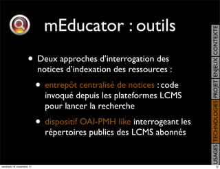 mEducator : outils




                                                                       USAGES TECHNOLOGIES PROJET ENJEUX CONTEXTE
                    • Deux approches d’interrogation des
                          notices d’indexation des ressources :
                          • entrepôt centralisé de notices : code
                            invoqué depuis les plateformes LCMS
                            pour lancer la recherche
                          • dispositif OAI-PMH like interrogeant les
                            répertoires publics des LCMS abonnés


vendredi 18 novembre 11                                                                     12
 