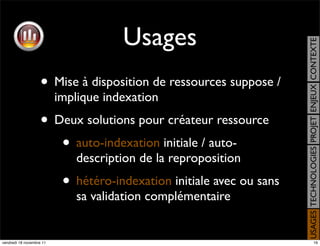 Usages




                                                                       USAGES TECHNOLOGIES PROJET ENJEUX CONTEXTE
                    • Mise à disposition de ressources suppose /
                          implique indexation
                    • Deux solutions pour créateur ressource
                       • auto-indexation initiale / auto-
                             description de la reproposition
                           • hétéro-indexation initiale avec ou sans
                             sa validation complémentaire


vendredi 18 novembre 11                                                                     16
 
