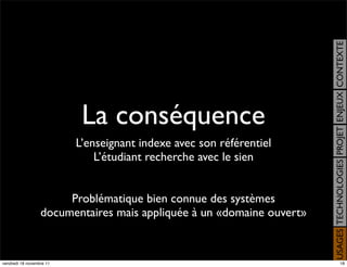 USAGES TECHNOLOGIES PROJET ENJEUX CONTEXTE
                           La conséquence
                          L’enseignant indexe avec son référentiel
                              L’étudiant recherche avec le sien


                       Problématique bien connue des systèmes
                  documentaires mais appliquée à un «domaine ouvert»


vendredi 18 novembre 11                                                                     18
 