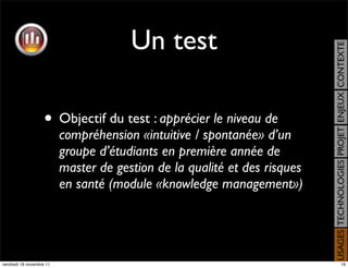 Un test




                                                                           USAGES TECHNOLOGIES PROJET ENJEUX CONTEXTE
                    • Objectif du test : apprécier le niveau de
                          compréhension «intuitive / spontanée» d’un
                          groupe d’étudiants en première année de
                          master de gestion de la qualité et des risques
                          en santé (module «knowledge management»)




vendredi 18 novembre 11                                                                         19
 