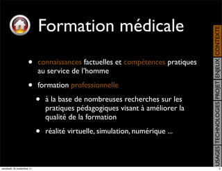 Formation médicale




                                                                              USAGES TECHNOLOGIES PROJET ENJEUX CONTEXTE
                    •     connaissances factuelles et compétences pratiques
                          au service de l’homme

                    •     formation professionnelle

                          •   à la base de nombreuses recherches sur les
                              pratiques pédagogiques visant à améliorer la
                              qualité de la formation

                          •   réalité virtuelle, simulation, numérique ...



vendredi 18 novembre 11                                                                                      2
 