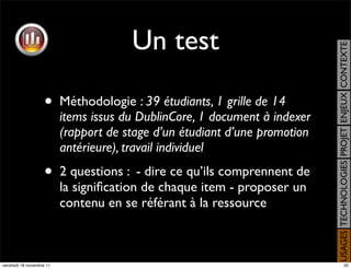 Un test




                                                                            USAGES TECHNOLOGIES PROJET ENJEUX CONTEXTE
                    •     Méthodologie : 39 étudiants, 1 grille de 14
                          items issus du DublinCore, 1 document à indexer
                          (rapport de stage d’un étudiant d’une promotion
                          antérieure), travail individuel
                    •     2 questions : - dire ce qu’ils comprennent de
                          la signiﬁcation de chaque item - proposer un
                          contenu en se référant à la ressource



vendredi 18 novembre 11                                                                          20
 