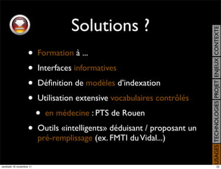 Solutions ?




                                                                           USAGES TECHNOLOGIES PROJET ENJEUX CONTEXTE
                    •     Formation à ...
                    •     Interfaces informatives
                    •     Déﬁnition de modèles d’indexation
                    •     Utilisation extensive vocabulaires contrôlés
                          •   en médecine : PTS de Rouen
                    •     Outils «intelligents» déduisant / proposant un
                          pré-remplissage (ex. FMTI du Vidal...)


vendredi 18 novembre 11                                                                         22
 