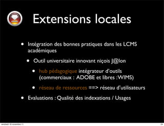 Extensions locales
                    •     Intégration des bonnes pratiques dans les LCMS
                          académiques

                          •   Outil universitaire innovant niçois J@lon

                              •   hub pédagogique intégrateur d’outils
                                  (commerciaux : ADOBE et libres : WIMS)

                              •   réseau de ressources ==> réseau d’utilisateurs

                    •     Evaluations : Qualité des indexations / Usages



vendredi 18 novembre 11                                                            24
 