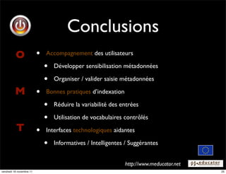 Conclusions
          O               •   Accompagnement des utilisateurs

                              •   Développer sensibilisation métadonnées

                              •   Organiser / valider saisie métadonnées

          M               •   Bonnes pratiques d’indexation

                              •   Réduire la variabilité des entrées

                              •   Utilisation de vocabulaires contrôlés
          T               •   Interfaces technologiques aidantes

                              •   Informatives / Intelligentes / Suggérantes
                                                                                         !


                                                              http://www.meducator.net
vendredi 18 novembre 11                                                                      25
 