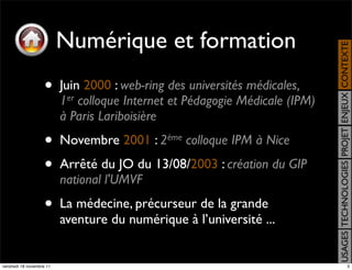 Numérique et formation




                                                                              USAGES TECHNOLOGIES PROJET ENJEUX CONTEXTE
                    •     Juin 2000 : web-ring des universités médicales,
                          1er colloque Internet et Pédagogie Médicale (IPM)
                          à Paris Lariboisière
                    •     Novembre 2001 : 2ème colloque IPM à Nice
                    •     Arrêté du JO du 13/08/2003 : création du GIP
                          national l'UMVF
                    •     La médecine, précurseur de la grande
                          aventure du numérique à l’université ...


vendredi 18 novembre 11                                                                                      3
 