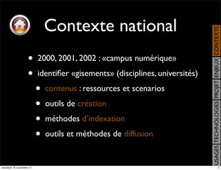 Contexte national




                                                                             USAGES TECHNOLOGIES PROJET ENJEUX CONTEXTE
                    •     2000, 2001, 2002 : «campus numérique»
                    •     identiﬁer «gisements» (disciplines, universités)
                          •   contenus : ressources et scenarios
                          •   outils de création
                          •   méthodes d’indexation
                          •   outils et méthodes de diffusion


vendredi 18 novembre 11                                                                                     4
 