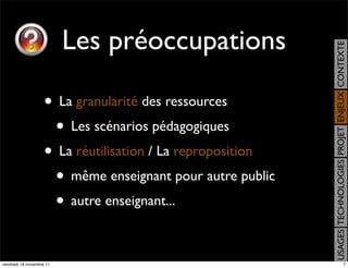 Les préoccupations




                                                            USAGES TECHNOLOGIES PROJET ENJEUX CONTEXTE
                    • La granularité des ressources
                     • Les scénarios pédagogiques
                    • La réutilisation / La reproposition
                     • même enseignant pour autre public
                     • autre enseignant...

vendredi 18 novembre 11                                                                    7
 