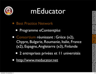 mEducator




                                                                       USAGES TECHNOLOGIES PROJET ENJEUX CONTEXTE
                    • Best Practice Network
                     • Programme eContentplus
                    • Consortium réunissant : Grèce (x2),
                          Chypre, Bulgarie, Roumanie, Italie, France
                          (x2), Espagne, Angleterre (x3), Finlande
                          • 2 entreprises privées et 11 universités
                    • http://www.meducator.net
vendredi 18 novembre 11                                                                               9
 