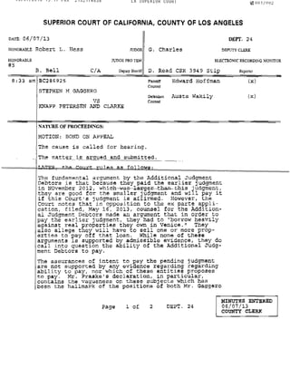 LA ~U~~HIUH CUUHI 1l1l001(OOL
SUPERIOR COURT OF CALIFORNIA, COUNTY OF LOS ANGELES
DATE: 06/07/13 DEPT. 24
HONORABLE Robert L. Hess JUDOE G. Charles DEPUTY CLERK
HONORABLE
#5
B. Bell CiA
lUDGE PRO rEM ELECTRONIC RECORDING MONITOR
D.pij<)'Shcriff D. Read CSR 3949 stip Reporter
8:33 am EC296925 Plainllff
Counsel
Edward Hoffman (x)
STEPHEN M GAGGERO
VS
KNAPP PETERSEN AND CLARKE
NATURE OF PROCEEDINGS:
MOTION: BOND ON APPEAL
D.f.ndant Austa Wakily
Counsel
The cause is called for hearing.
Th_e matte:J;"_ni_s__13,rgue!9:_ and submitted.
The fundamental argument by the Additional Jud~ment
Debtors is that because they paid the earlier Judgment
in NOvember 2012, which--was---l-alcge:t'--th!Y'l-this judgment,
they are good for the smaller judgment and will pay it
if this Court's judgment is affirmed. However, the
Court notes that in opposition to the ex parte a~pli­
cation, filed, May 16, 2013, counsel for the Add~tion­
al Judgment Debtors made an argument that in order to
pay the earlier judgment, they had to "borrow heavily
against real properties they own in Venice." They
also allege they will have to sell one or more prop-
erties to ~ay off that loan. While none of these
arguments ~s supported by admissible evidence, they do
call into question the ability of the Additional Judg-
ment Debtors to pay.
The aSsurances of intent to pay the pending judgment
are not supported by any evidence regarding regarding
ability to pay, nor which of chese entities proposes
to pay. Mr. Praske's declaration, in particular,
contains the vagueness On these subjects which has
been the hallmark of the positions of both Mr. Gaggero
(x)
Page 1 of DEPT. 24
MINUTES ENTlllRED
06/07/13
COtTNTY CLERX
 