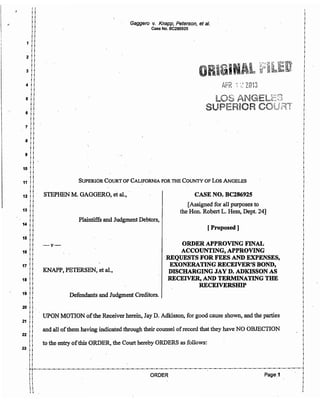 "
1
1
1
1
i
!
1 lI
!
2 i
i
i
3 !
i
!
4 !
i
i
5 1
i
!
6 !
!
i
7 . !
11
i i
·8 ::
! !
!!
9 l iII
!!
10 11
11
!!
Gaggero v. Knapp, Peterson, et al.
Case No. BC286925
SUPERIOR COURT OF CALIFORNIA FOR THE COUNTY OF Los ANGELES. 11 ! !
!!
ii.
12 11 STEPHEN M. GAGGERO, et aI., . CASE NO. BC286925
11
i i
13 !!
!i
i i
14 !!
i 1
i i
15 !!
i
i
.16 i
i
17 !
!
1
18 !
!
i i
19 !!
1i
i i
20 !! .
i
i
21 i
!
i
22 !
!
i
23 !1
1i
i i
Plaintiffs and Judgment Debtors,
-v-
KNAPP, PETERSEN, et aI.,
Defendants and Judgment Creditors.
_[Assigned for all purposes to
the Hon. Robert L. Hess, Dept. 24]
[Proposed ]
ORDER APPROVING FINAL
ACCOUNTING, APPROVING
·REQUESTS FOR FEES AND EXPENSES,
EXONERATING RECEIVER'S BOND,
DISCHARGING J~Y D. ADKISSON AS
RECEIVER, AND TERMINATING THE
RECEIVERSIDP
. UPON MOTION ofthe Receiver herein, Jay D. Adkisson, for good cause shown, and the parties
and all ofthem having indicated through their counsel ofrecord that they have NO OBJECTION
to the entry ofthis ORDER, the Court hereby ORDERS as follows:
!
i
1
1
!
i
!
i
. i
!
~
I
!
1
i
!
iI
1
l~ -
i
!I
1
i
!
i
!
i
i
!
.1
1
i .
!
i
!
. 1
!
i
iI
i
i
1
:: I
11 :- 1-1'-"-"-"-"-"-"-"-"-"-"-"-"-"-"-"-"-"_.._ .._ ..- .._ ..- .._;._.._ .._ .._ .._ ..- ..- .._ .._ .._ .._ .. -"-"-"-"-"-"-"-"-"-"-"-"-"-"-"-"-"-"-"-"f
i i ORDER - Page.1 I
i i i
i i i
:: i
11 :I I I
 