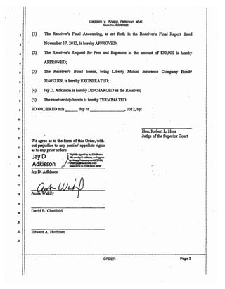 ,{
1
2
3
4
5
6
7
8
9
!
i
10 !
i
11 i!
i
12 i!
13
14
is
16 !
i
i
17 i
18
19
20
i
21 !!
i i
0
Gaggero v. Knapp, Peterson, et aI.
Case No. BC286925
(1) The Receiver's Final Accounting, as set forth in the Receiver's Final Report dated 0
November 17, 2012, is hereby APPROVED;
(2) The Receiver's Request for Fees and Expenses in the amount oof $30,000 is hereby
APPROVED;
(3) The Receiver's Bond 0 herein, being Liberty Mutual In$urance Company Bond#
(4)
(5)
016052109, is herebyEXONERATEDj 0
Jay D. Adkisson is hereby DISCHARGED as the Receiver;
The receivership herein is hereby TERMlNATED.
SO ORDERED this __ day of_____-', 2012, by:
We agree as to the form ofthis Order, with-
oUt prejudice to any parties' appellate rights
as to anyprior orders: 0
ON:cn-..JayDAdIdssan,o=GaggemJay D" ~iDlgItaIIYSJgnedbyJaYDAdldsson
- KnappPetersen, ouaRB:ElVER,
Adkisson 6 -~~~~!8'00'
Jay D. Adkisson
~W "0
... JfJ.dt~
David B. Chatfield
Hon. RobertL. Hess
Judge ofthe Superior Court
22 iI Edward A. Hoffinan
II
23 ii! !
!
j
i
!
i
ij
oj
0,
i
i,
i
i
i
i
i
!
i
i
i
i
i
i
j
!j
i i 0 !
i I !
ii !
1-1-.._.._.._.._.._.._.._.._.._.._.._.._.._.._.._.._.._.._.._-_.._.._.._.._..-..-..-..-..-.._.'-"-"-"-"-"-"-"-"-"-"-"-"-"-"-"---"-"-"-"-"-"-"-"-1
!! ORDER 0 Page 2 !.. I
!! I
!! :
i i !
:: i
I I
 