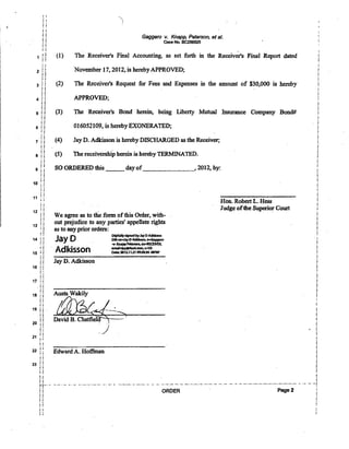 , j
1 ::
! !
: !
2 i il!
! !
3 j 1
! !
i!
4 ! I
i i
!!
51!
1i
! !
6 1i
~ !
.i i
7 !!
i j
i'i
8 !!
: i
Ii
9 ; i
!!i i
10 i!
11
i i
11 ; i
!!
12 i l
! !
11
13 1i
'!
! !
14 i!
i i
ii
15 if
!1
i!
16 i i
~ ~
i i
17 !i
! I
i i
18 i i
!i
i i
19 !! .
!!
i j
20 !!
! ;
21 ! i! I
! !
22 Ii
i i
! !
23 i i
i1
i i
I!
i i
!-j'-' •
!1
! i
i!
I j
! !
i i
Gaggero v. Knapp, Peterson, st al.
Case No. BC286925
-(1) The Receiver's Final Accounting, as set forth in the Receivers Final Report dated'
November 17,2012, is hereby APPROVED;
(2) The Receiver's Request for Fees and Expenses in the amount of $30,000 is hereby
APPROVED;
(3) The Receiver's Bond herein, being Liberty Mutual Insurance Company Bond#
01605i109, is hereby EXONERATED;
(4) Jay D. Adkisson is hereby DISCHARGED as the Receiver;
(5) The receivership herein is hereby TERMINATED.
SO ORDERED this _ _ day of______, 2012, by:
We agree as to the form ofthis Order, with-
out prejudice to any parties' appellate rights
as to any prior orders:
Jay 0
DlgItalIys/iJnedbyJayDAdkl5son
DN:OI....ayDAdJdsson. O<oGa9SJe1'O
...,.KniPPPetenen,OIFIIECEIIIER,
Adkisson =:r=·=:.oa~'
Jay D. Adkisson
Edward A. Hoffman
Hon. Robert L. Hess
Judge oftbe Superior Court .
i
L
i
i
!
~
i
!
i
1. ,
i
!
!
1
!
!
!
i
•..- ..••.••..•..-. " .- •..•..- ..- .•• '- ._.. - ..:. ..-. -"'-'- .- .-. -' -.- ._ .._ ..- .._..- .._.•- .._ .._ ..••,.- - ..- '.' ._j
ORDER Page 2
 